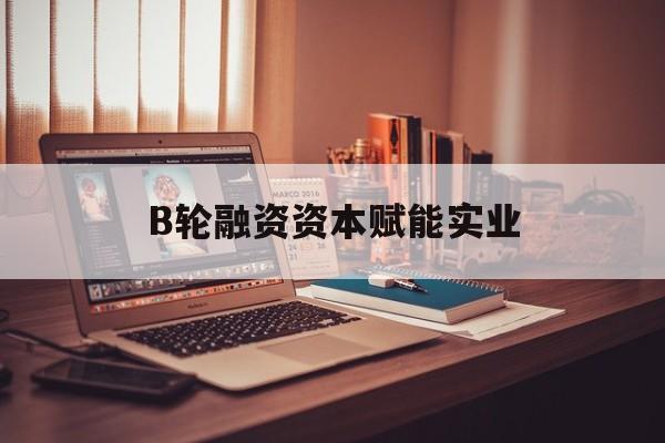 三亚市B轮融资资本赋能实业(b轮融资公司值得工作吗)
